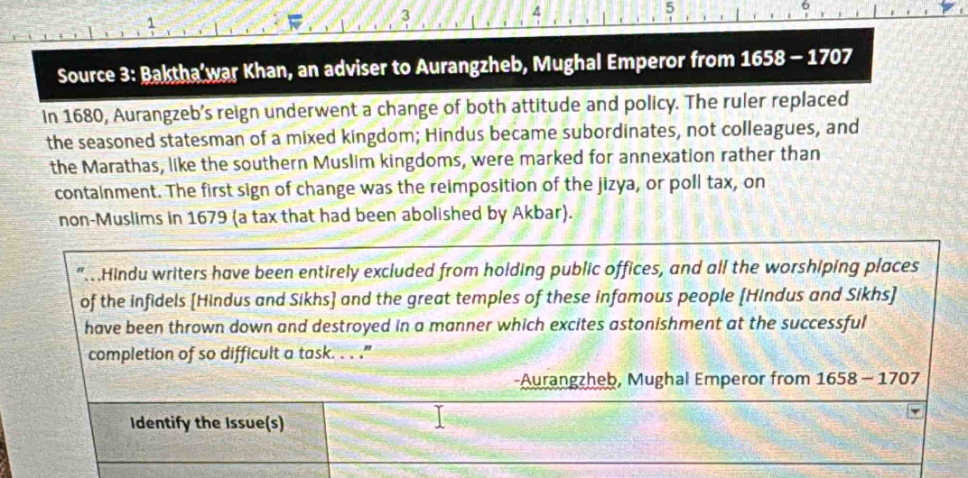 4 
5 
1 
Source 3: Baktha'war Khan, an adviser to Aurangzheb, Mughal Emperor from 1658 - 1707 
In 1680, Aurangzeb’s reign underwent a change of both attitude and policy. The ruler replaced 
the seasoned statesman of a mixed kingdom; Hindus became subordinates, not colleagues, and 
the Marathas, like the southern Muslim kingdoms, were marked for annexation rather than 
containment. The first sign of change was the reimposition of the jizya, or poll tax, on 
non-Muslims in 1679 (a tax that had been abolished by Akbar). 
" Hindu writers have been entirely excluded from holding public offices, and all the worshiping places 
of the infidels [Hindus and Sikhs] and the great temples of these infamous people [Hindus and Sikhs] 
have been thrown down and destroyed in a manner which excites astonishment at the successful 
completion of so difficult a task. . . .” 
-Aurangzheb, Mughal Emperor from 1658-170
Identify the Issue(s)