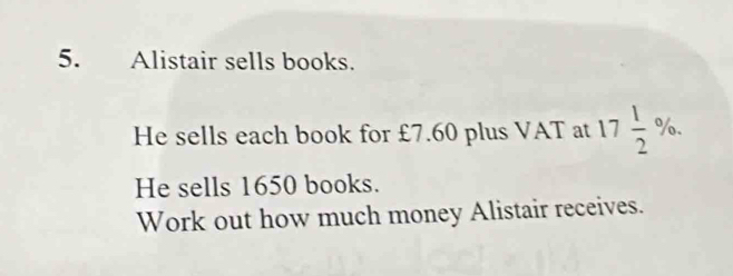 Alistair sells books. 
He sells each book for £7.60 plus VAT at 17 1/2 %. 
He sells 1650 books. 
Work out how much money Alistair receives.