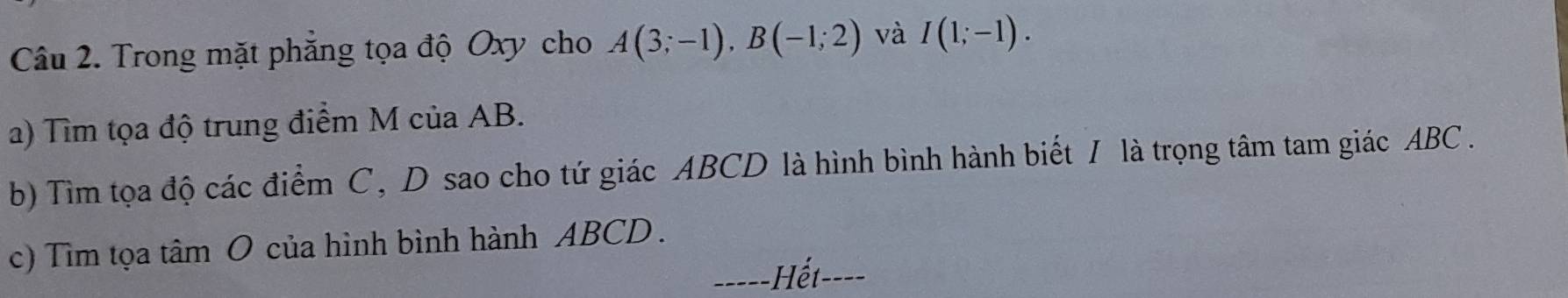 Trong mặt phẳng tọa độ Oxy cho A(3;-1), B(-1;2) và I(1;-1). 
a) Tìm tọa độ trung điểm M của AB. 
b) Tìm tọa độ các điểm C, D sao cho tứ giác ABCD là hình bình hành biết / là trọng tâm tam giác ABC. 
c) Tìm tọa tâm O của hình bình hành ABCD. 
-===-Hết--==