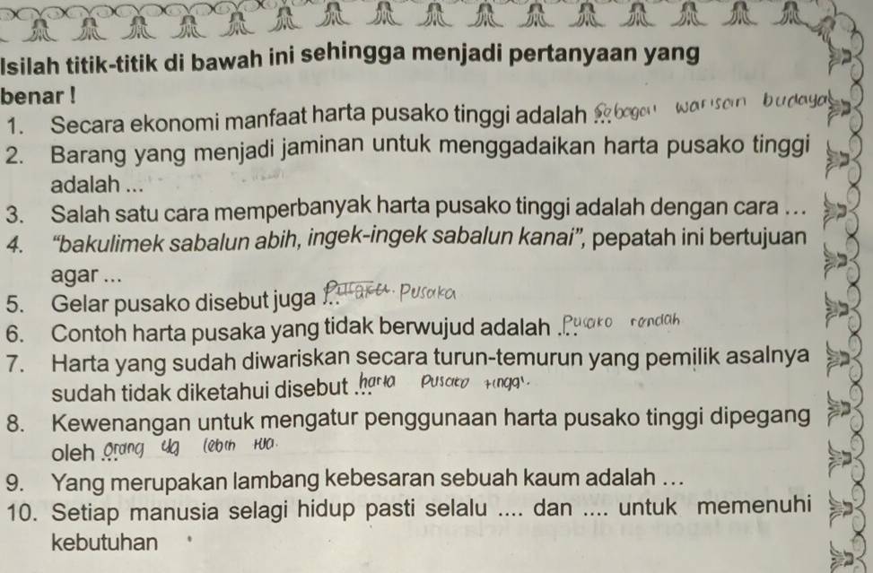 Isilah titik-titik di bawah ini sehingga menjadi pertanyaan yang 
benar ! 
1. Secara ekonomi manfaat harta pusako tinggi adalah 
2. Barang yang menjadi jaminan untuk menggadaikan harta pusako tinggi 
adalah ... 
3. Salah satu cara memperbanyak harta pusako tinggi adalah dengan cara . .. 
4. “bakulimek sabalun abih, ingek-ingek sabalun kanai”, pepatah ini bertujuan 
agar ... 
5. Gelar pusako disebut juga 
6. Contoh harta pusaka yang tidak berwujud adalah . 
7. Harta yang sudah diwariskan secara turun-temurun yang pemilik asalnya 
sudah tidak diketahui disebut 
8. Kewenangan untuk mengatur penggunaan harta pusako tinggi dipegang 
oleh 
9. Yang merupakan lambang kebesaran sebuah kaum adalah . .. 
10. Setiap manusia selagi hidup pasti selalu .... dan .._ untuk memenuhi 
kebutuhan