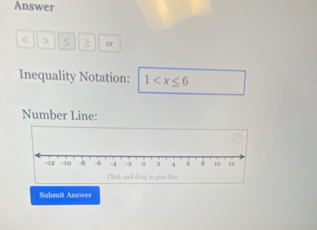 Answer
< > S ≥ or 
Inequality Notation: 1
Number Line: 
Submit Answer