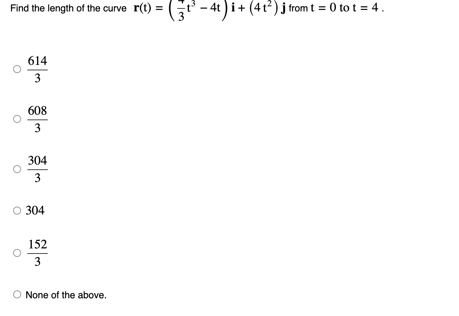 Find the length of the curve r(t)=( 7/3 t^3-4t)i+(4t^2)j from t=0 to t=4.
 614/3 
 608/3 
 304/3 
304
 152/3 
None of the above.