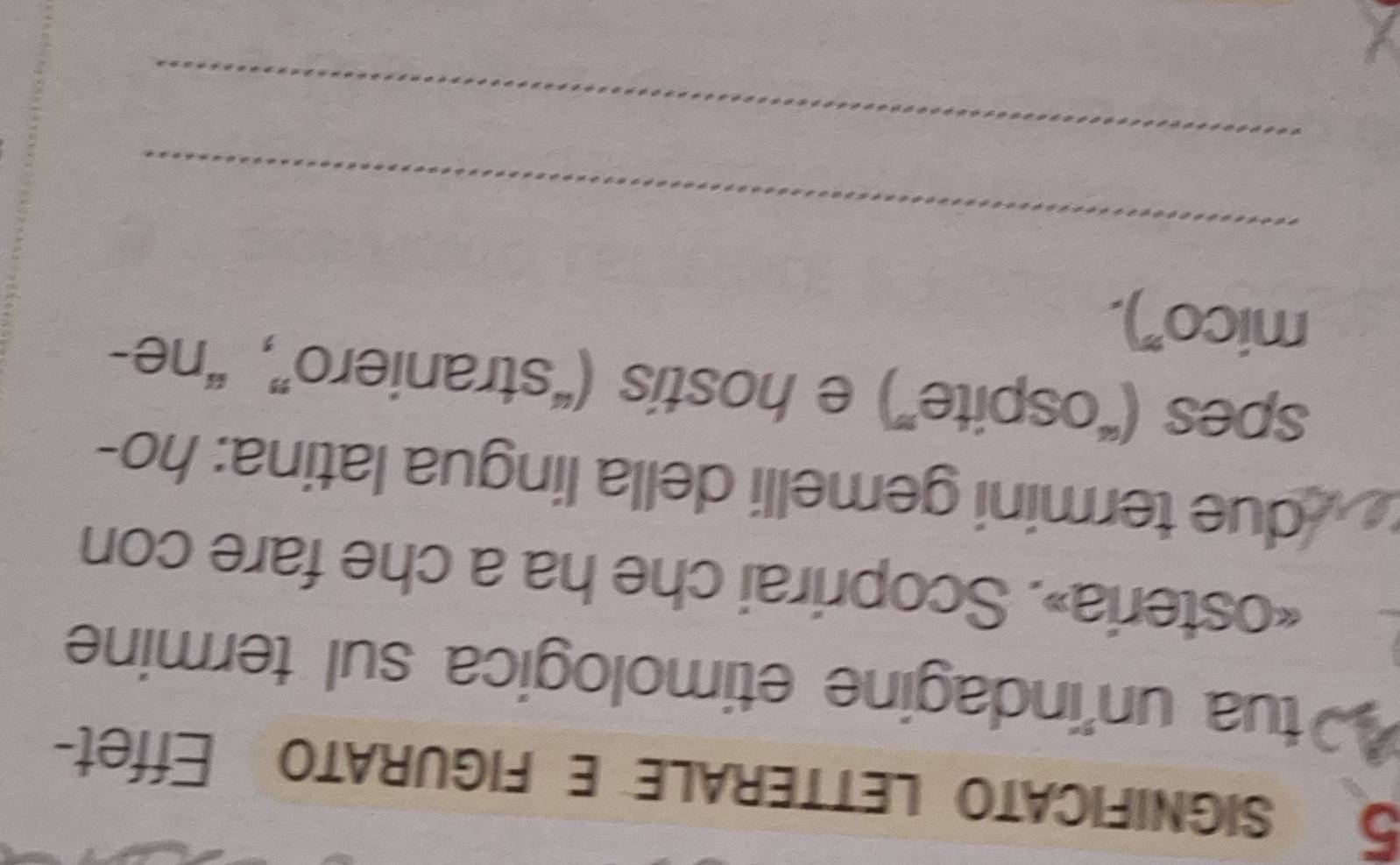 significato letterale e figurato Effet-
40 tua un'indagine etimologica sul termine 
«osteria». Scoprirai che ha a che fare con 
due termini gemelli della lingua latina: ho- 
spes (“ospite”) e hostis (“straniero”, “ne- 
mico"). 
_ 
_