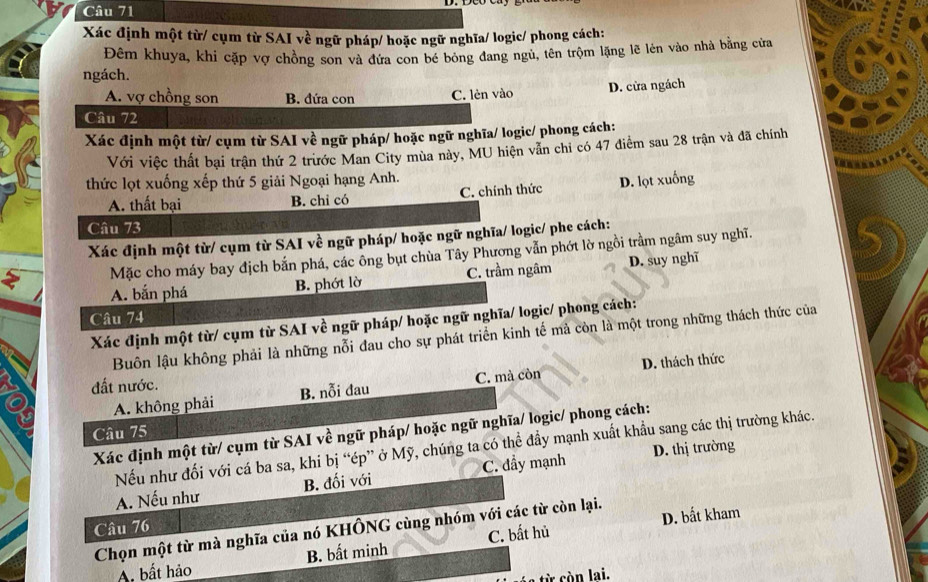 Xác định một từ/ cụm từ SAI về ngữ pháp/ hoặc ngữ nghĩa/ logic/ phong cách:
Đêm khuya, khi cặp vợ chồng son và đứa con bé bóng đang ngủ, tên trộm lặng lẽ lên vào nhà bằng cửa
ngách.
A. vợ chồng son B. đứa con C. lèn vào D. cửa ngách
Câu 72
Xác định một từ/ cụm từ SAI về ngữ pháp/ hoặc ngữ nghĩa/ logic/ phong cách:
Với việc thất bại trận thứ 2 trước Man City mùa này, MU hiện vẫn chỉ có 47 điểm sau 28 trận và đã chính
thức lọt xuống xếp thứ 5 giải Ngoại hạng Anh.
A. thất bại B. chỉ có C. chính thức D. lọt xuống
Câu 73
Xác định một từ/ cụm từ SAI về ngữ pháp/ hoặc ngữ nghĩa/ logic/ phe cách:
Mặc cho máy bay địch bắn phá, các ông bụt chùa Tây Phương vẫn phớt lờ ngồi trầm ngâm suy nghĩ.
A. bắn phá B. phớt lờ C. trầm ngâm D. suy nghĩ
Câu 74
Xác định một từ/ cụm từ SAI về ngữ pháp/ hoặc ngữ nghĩa/ logic/ phong cách:
Buôn lậu không phải là những nỗi đau cho sự phát triển kinh tế mả còn là một trong những thách thức của
A. không phải B. nỗi đau C. mà còn D. thách thức
đất nước.
Câu 75
Xác định một từ/ cụm từ SAI về ngữ pháp/ hoặc ngữ nghĩa/ logic/ phong cách:
Nếu như đối với cá ba sa, khi bị “ép” ở Mỹ, chúng ta có thể đẩy mạnh xuất khẩu sang các thị trường khác.
A. Nếu như B. đối với C. đẩy mạnh D. thị trường
Câu 76
Chọn một từ mà nghĩa của nó KHÔNG cùng nhóm với các từ còn lại. D. bắt kham
A. bất hảo B. bất minh C. bất hủ
từ còn lai.