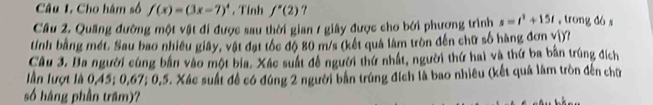 Cho hàm số f(x)=(3x-7)^4. Tính f''(2)
Cầu 2. Quang đường một vật đi được sau thời gian / giây được cho bởi phượng trình s=t^2+15t , trong dó s 
tính bằng mét. Sau bao nhiều giây, vật đạt tốc độ 80 m/s (kết quả lâm tròn đến chữ số hàng đơn vì)? 
Câu 3. Ba người cùng bản vào một bia. Xác suất đề người thứ nhất, người thứ hai và thứ ba bản trúng đích 
lần lượt là 0, 45; 0, 67; 0, 5. Xác suất đề có đúng 2 người bản trùng đích là bao nhiều (kết quả làm tròn đến chữ 
số hàng phần trăm)?