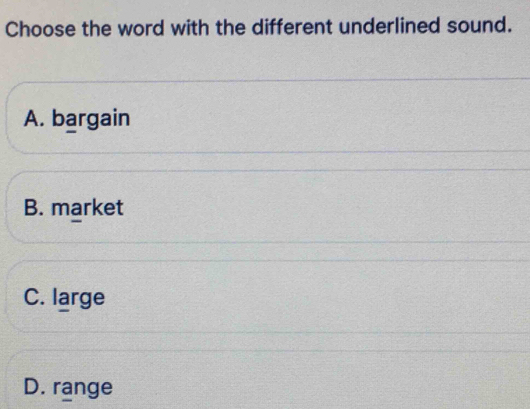 Choose the word with the different underlined sound.
A. bargain
B. market
C. large
D. range