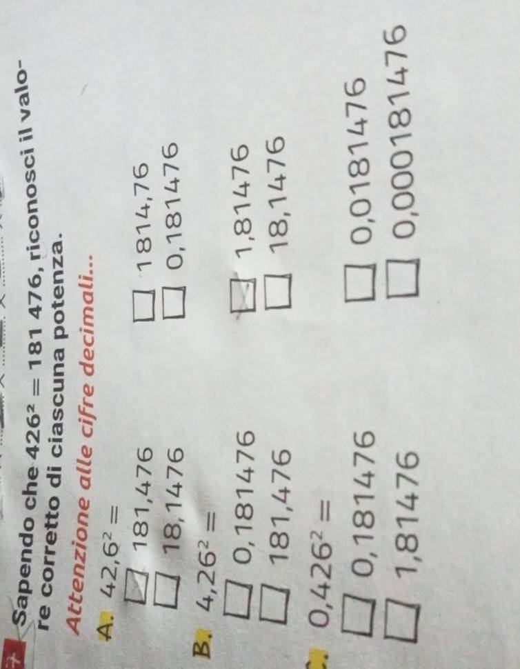 Sapendo che 426^2=181476 , riconosci il valo-
re corretto di ciascuna potenza.
Attenzione alle cifre decimali...
A. 42,6^2=
181,476 1814, 76
18,1476 0,181476
B. 4,26^2=
0,181476 1,81476
181,476 18,1476
0,426^2=
0,181476 0,0181476
1,81476
0,000181476