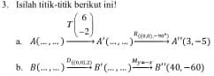 Isilah titik-titik berikut ini! 
a 4(_ ) _  )xrightarrow T(beginarrayr 6 -2endpmatrix A'(.A'(.A'(........ endarray A'(3,-5)
b. B(...,...)xrightarrow D_(m,m,2)B'(...,...)xrightarrow M_y=-xB''(40,-60) _