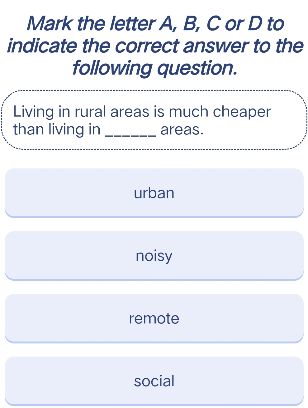 Mark the letter A, B, C or D to
indicate the correct answer to the
following question.
Living in rural areas is much cheaper
than living in _areas.
urban
noisy
remote
social