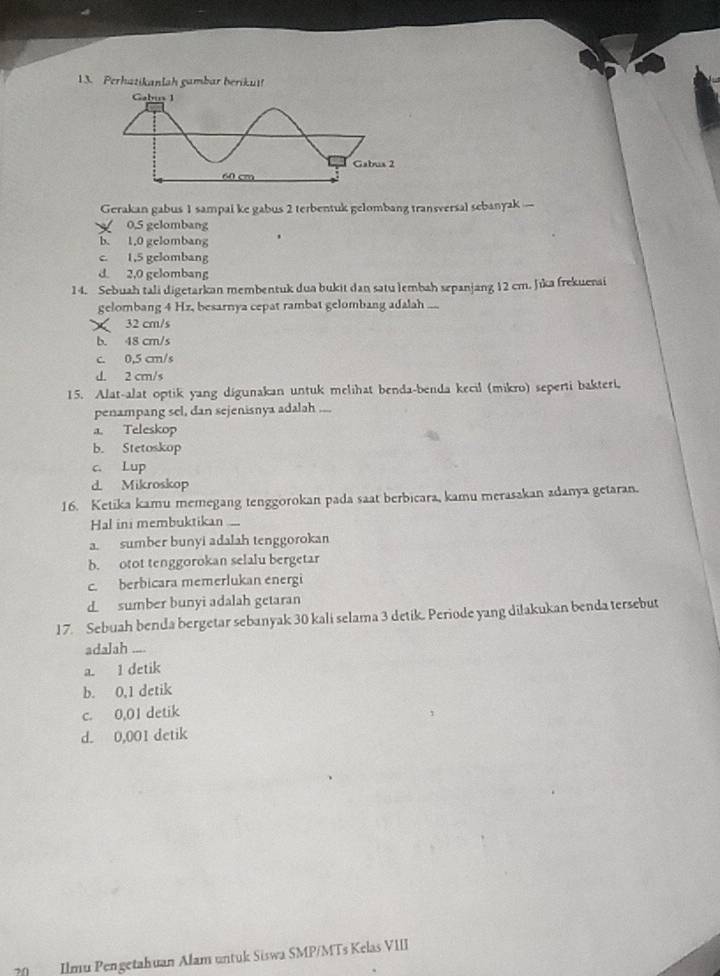 Perhatikanlah gambar beriku!
Gerakan gabus 1 sampai ke gabus 2 terbentuk gelombang transversal sebanyak —
0.5 gelombang
b. 1,0 gelombang .
c. 1,5 gelombang
d 2,0 gelombang
14. Sebuah tali digetarkan membentuk dua bukit dan satu lembah sepanjang 12 cm. Jika frekuerai
gelombang 4 Hz, besarnya cepat rambat gelombang adalah
32 cm/s
b. 48 cm/s
c. 0,5 cm/s
d. 2 cm/s
15. Alat-alat optik yang digunakan untuk melihat benda-benda kecil (mikro) seperti bakteri,
penampang sel, dan sejenisnya adalah
a. Teleskop
b. Stetoskop
c. Lup
d Mikroskop
16. Ketika kamu memegang tenggorokan pada saat berbicara, kamu merasakan adanya getaran.
Hal ini membuktikan
a. sumber bunyi adalah tenggorokan
b. otot tenggorokan selalu bergetar
c. berbicara memerlukan energi
d sumber bunyi adalah getaran
17. Sebuah benda bergetar sebanyak 30 kali selama 3 detik. Periode yang diłakukan benda tersebut
adalah ....
a 1 detik
b. 0,1 detik
c. 0,01 detik
d. 0,001 detik
Ilmu Pengetahuan Alam untuk Siswa SMP/MTs Kelas VIII