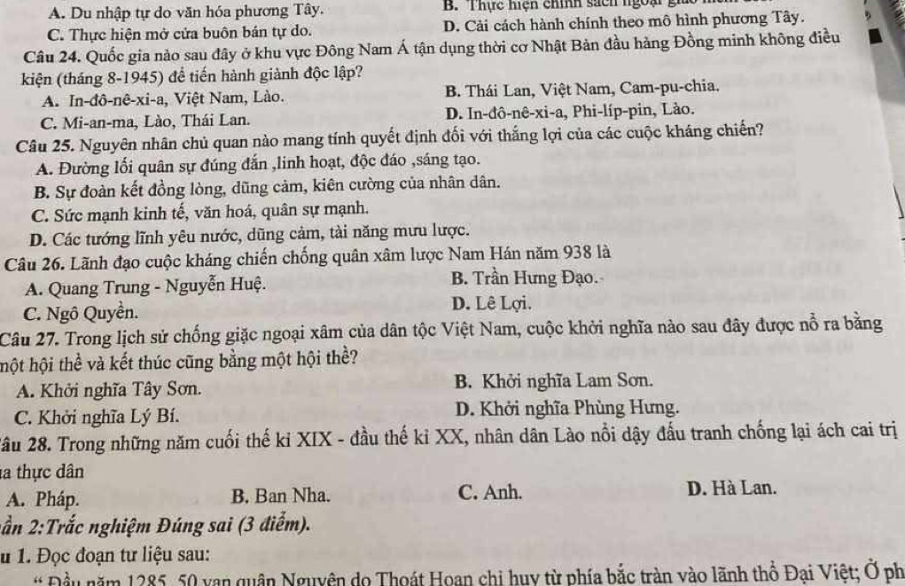 A. Du nhập tự do văn hóa phương Tây. B. Thực hiện chính sách ngoại gi
C. Thực hiện mở cửa buôn bán tự do. D. Cải cách hành chính theo mô hình phương Tây.
Câu 24. Quốc gia nào sau đây ở khu vực Đông Nam Á tận dụng thời cơ Nhật Bản đầu hàng Đồng minh không điều
kiện (tháng 8-1945) để tiến hành giành độc lập?
A. In-đô-nê-xi-a, Việt Nam, Lào. B. Thái Lan, Việt Nam, Cam-pu-chia.
C. Mi-an-ma, Lào, Thái Lan. D. In-đô-nê-xi-a, Phi-líp-pin, Lào.
Câu 25. Nguyên nhân chủ quan nào mang tính quyết định đối với thắng lợi của các cuộc kháng chiến?
A. Đường lối quân sự đúng đắn ,linh hoạt, độc đáo ,sáng tạo.
B. Sự đoàn kết đồng lòng, dũng cảm, kiên cường của nhân dân.
C. Sức mạnh kinh tế, văn hoá, quân sự mạnh.
D. Các tướng lĩnh yêu nước, dũng cảm, tài năng mưu lược.
Câu 26. Lãnh đạo cuộc kháng chiến chống quân xâm lược Nam Hán năm 938 là
A. Quang Trung - Nguyễn Huệ.
B. Trần Hưng Đạo.
C. Ngô Quyền.
D. Lê Lợi.
Câu 27. Trong lịch sử chống giặc ngoại xâm của dân tộc Việt Nam, cuộc khởi nghĩa nào sau đây được nổ ra bằng
hột hội thể và kết thúc cũng bằng một hội thể?
A. Khởi nghĩa Tây Sơn. B. Khởi nghĩa Lam Sơn.
C. Khởi nghĩa Lý Bí. D. Khởi nghĩa Phùng Hưng.
2ầu 28. Trong những năm cuối thế kỉ XIX - đầu thế kỉ XX, nhân dân Lào nổi dậy đấu tranh chống lại ách cai trị
la thực dân
A. Pháp. B. Ban Nha. C. Anh. D. Hà Lan.
2ần 2:Trắc nghiệm Đúng sai (3 điểm).
u 1. Đọc đoạn tư liệu sau:
* Đầu năm 1285, 50 van quân Nguyên do Thoát Hoan chi huy từ phía bắc tràn vào lãnh thổ Đại Việt; Ở ph