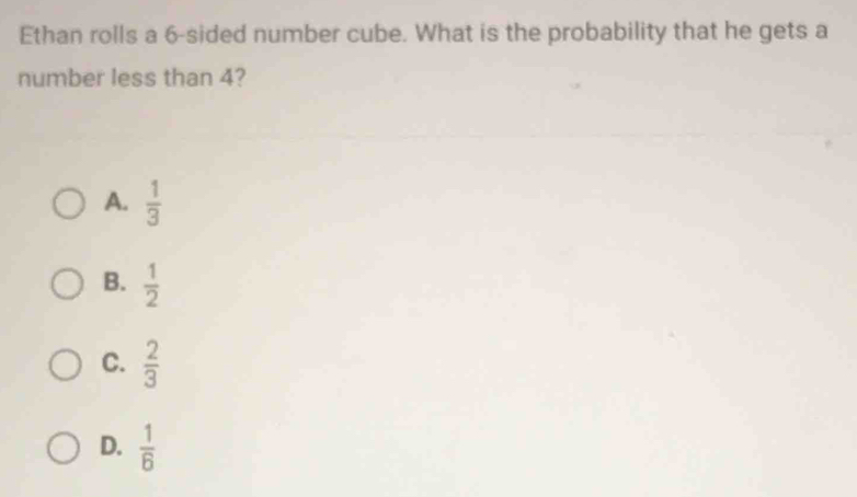 Ethan rolls a 6 -sided number cube. What is the probability that he gets a
number less than 4?
A.  1/3 
B.  1/2 
C.  2/3 
D.  1/6 