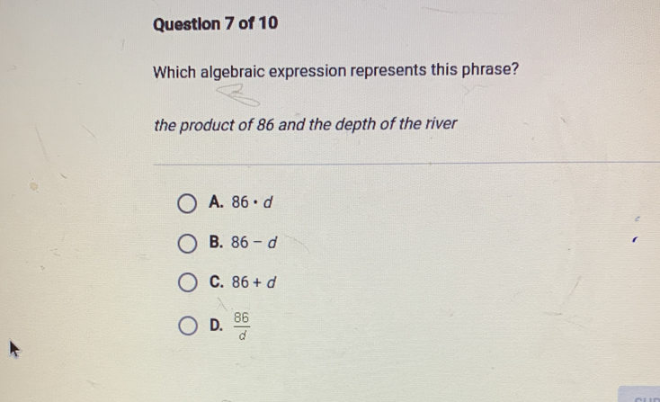 Which algebraic expression represents this phrase?
the product of 86 and the depth of the river
A. 86· d
B. 86-d
C. 86+d
D.  86/d 