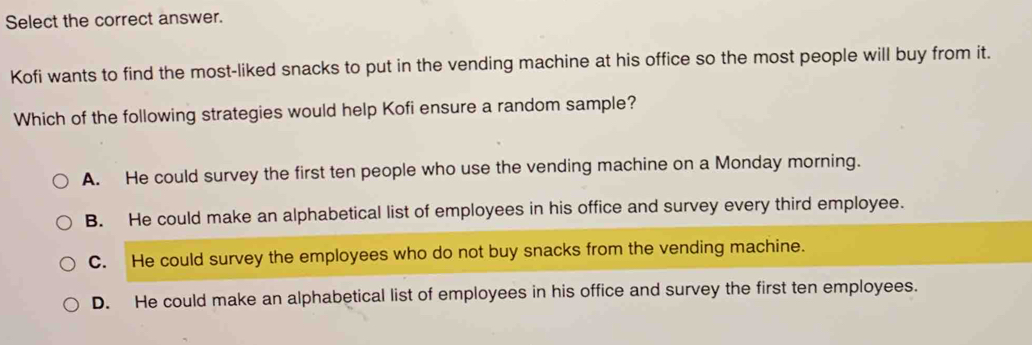 Select the correct answer.
Kofi wants to find the most-liked snacks to put in the vending machine at his office so the most people will buy from it.
Which of the following strategies would help Kofi ensure a random sample?
A. He could survey the first ten people who use the vending machine on a Monday morning.
B. He could make an alphabetical list of employees in his office and survey every third employee.
C. He could survey the employees who do not buy snacks from the vending machine.
D. He could make an alphabetical list of employees in his office and survey the first ten employees.