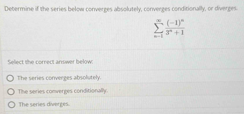 Determine if the series below converges absolutely, converges conditionally, or diverges.
sumlimits _(n=1)^(∈fty)frac (-1)^n3^n+1
Select the correct answer below:
The series converges absolutely.
The series converges conditionally.
The series diverges.