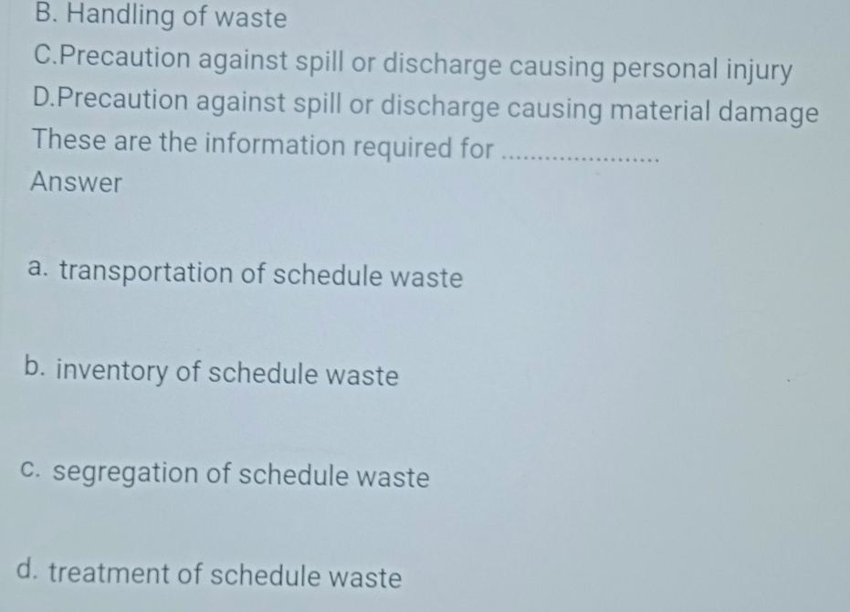 B. Handling of waste
C.Precaution against spill or discharge causing personal injury
D.Precaution against spill or discharge causing material damage
These are the information required for_
Answer
a. transportation of schedule waste
b. inventory of schedule waste
c. segregation of schedule waste
d. treatment of schedule waste