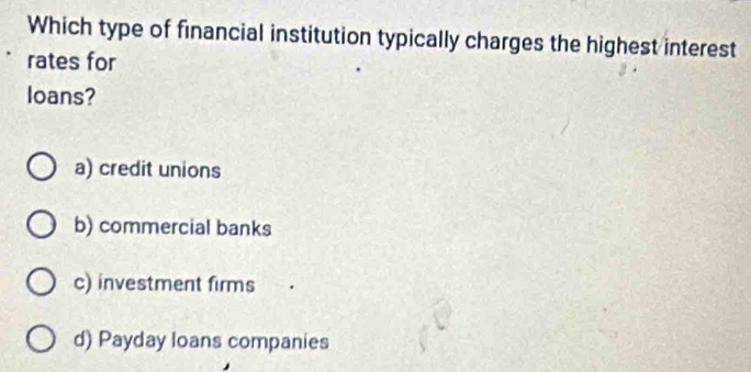 Which type of financial institution typically charges the highest interest
rates for
loans?
a) credit unions
b) commercial banks
c) investment firms
d) Payday loans companies