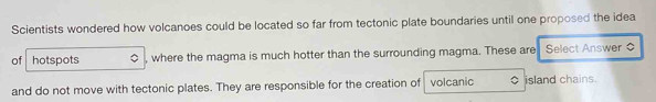 Scientists wondered how volcanoes could be located so far from tectonic plate boundaries until one proposed the idea 
of hotspots , where the magma is much hotter than the surrounding magma. These are Select Answer 
and do not move with tectonic plates. They are responsible for the creation of volcanic O island chains.