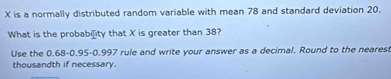 X is a normally distributed random variable with mean 78 and standard deviation 20. 
What is the probabi]ity that X is greater than 38? 
Use the 0.68 -0.95 -0.997 rule and write your answer as a decimal. Round to the nearest 
thousandth if necessary.