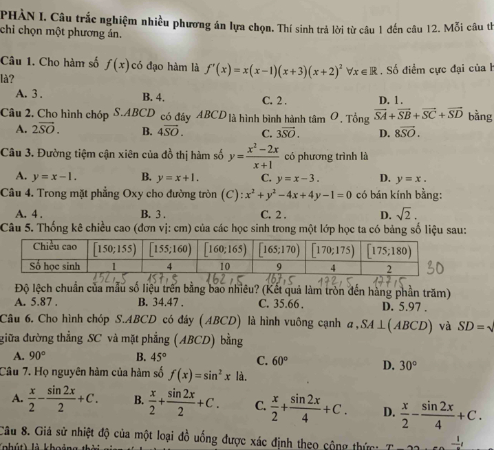 PHÀN I. Câu trắc nghiệm nhiều phương án lựa chọn. Thí sinh trả lời từ câu 1 đến câu 12. Mỗi câu th
chi chọn một phương án.
Câu 1. Cho hàm số f(x) có đạo hàm là f'(x)=x(x-1)(x+3)(x+2)^2forall x∈ R
là? . Số điểm cực đại của h
A. 3 . B. 4. C. 2 . D. 1 .
Câu 2. Cho hình chóp S.ABCD có đáy ABCD là hình bình hành tâm O. Tổng vector SA+vector SB+vector SC+vector SD bằng
A. 2vector SO. B. 4overline SO. C. 3vector SO. D. 8overline SO.
Câu 3. Đường tiệm cận xiên của đồ thị hàm số y= (x^2-2x)/x+1  có phương trình là
A. y=x-1. B. y=x+1. C. y=x-3. D. y=x.
Câu 4. Trong mặt phẳng Oxy cho đường tròn (C): x^2+y^2-4x+4y-1=0 có bán kính bằng:
A. 4 . B. 3 . C. 2 . D. sqrt(2).
Câu 5. Thống kê chiều cao (đơn vị: cm) của các học sinh trong một lớp học ta có bảng số liệu sau:
Độ lệch chuẩn của mẫu số liệu trên bằng bao nhiêu? (Kết quả làm tròn đến hàng phần trăm)
A. 5.87 . B. 34.47 . C. 35.66 . D. 5.97 .
Câu 6. Cho hình chóp S.ABCD có đáy (ABCD) là hình vuông cạnh a,SA⊥ (ABCD) và SD=
giữa đường thẳng SC và mặt phẳng (ABCD) bằng
A. 90° B. 45°
C. 60° D. 30°
Câu 7. Họ nguyên hàm của hàm số f(x)=sin^2x là.
A.  x/2 - sin 2x/2 +C. B.  x/2 + sin 2x/2 +C. C.  x/2 + sin 2x/4 +C. D.  x/2 - sin 2x/4 +C.
Câu 8. Giả sử nhiệt độ của một loại đồ uống được xác định theo cộng thức: ^n -frac 1t