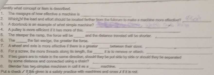 dentify what concept or item is described. 
1. The meapure of how effective a machine is 
_ 
2. Which of the load and effort should be located farther from the fuloom to make a machine more effecten _ 
3. A doorknob is an example of what simple machine? 
_ 
_ 
4. A pulley is more efficient if it has more of this 
5. The steeper the ramp, the force will be _and the distance traveted will be shorter._ 
6. The_ the fan wedge, the greater the force._ 
7. A wheel and axle is more effective if there is a greater_ betesen fer daet_ 
8. For a screw, the more threads along its length, the_ it is to remoe or attach ._ 
9. If two gears are to rotate in the same direction, should they be put side by side or should they be sepensted 
_ 
by some distance and connected asing a chrain? 
0. Blender has twy simples machines in call it as a_ machine_ 
Put a check / if the given is a safety practice with machines and cuss , if it is not