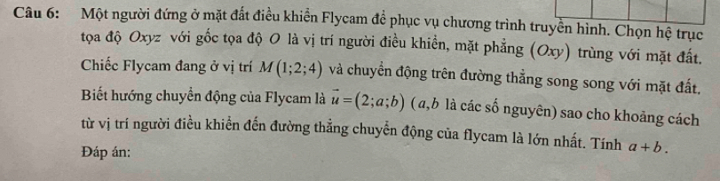 Một người đứng ở mặt đất điều khiển Flycam đề phục vụ chương trình truyền hình. Chọn hệ trục 
tọa độ Oxyz với gốc tọa độ O là vị trí người điều khiền, mặt phẳng (Oxy) trùng với mặt đất. 
Chiếc Flycam đang ở vị trí M(1;2;4) và chuyển động trên đường thẳng song song với mặt đất, 
Biết hướng chuyển động của Flycam là vector u=(2;a;b) (a, b là các số nguyên) sao cho khoảng cách 
từ vị trí người điều khiển đến đường thẳng chuyển động của flycam là lớn nhất. Tính a+b. 
Đáp án: