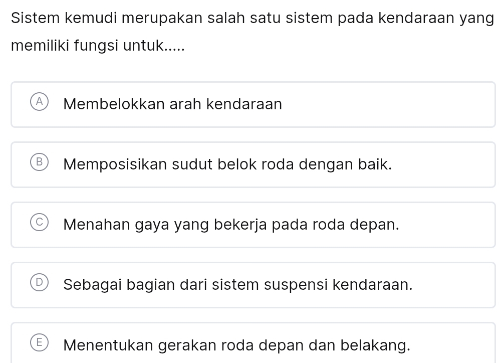 Sistem kemudi merupakan salah satu sistem pada kendaraan yang
memiliki fungsi untuk.....
Membelokkan arah kendaraan
B Memposisikan sudut belok roda dengan baik.
Menahan gaya yang bekerja pada roda depan.
Sebagai bagian dari sistem suspensi kendaraan.
Menentukan gerakan roda depan dan belakang.