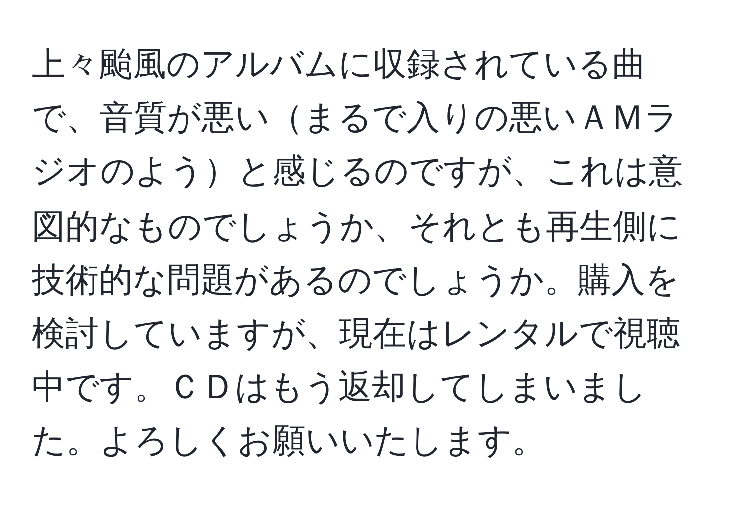 上々颱風のアルバムに収録されている曲で、音質が悪いまるで入りの悪いＡＭラジオのようと感じるのですが、これは意図的なものでしょうか、それとも再生側に技術的な問題があるのでしょうか。購入を検討していますが、現在はレンタルで視聴中です。ＣＤはもう返却してしまいました。よろしくお願いいたします。