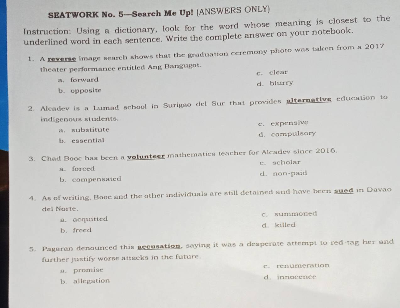 SEATWORK No. 5—Search Me Up! (ANSWERS ONLY)
Instruction: Using a dictionary, look for the word whose meaning is closest to the
underlined word in each sentence. Write the complete answer on your notebook.
1. A reverse image search shows that the graduation ceremony photo was taken from a 2017
theater performance entitled Ang Bangugot.
c. clear
a. forward
b. opposite d. blurry
2. Alcadev is a Lumad school in Surigao del Sur that provides alternative education to
indigenous students.
a. substitute c. expensive
b. essential d. compulsory
3. Chad Booc has been a volunteer mathematics teacher for Alcadev since 2016.
a. forced c. scholar
b. compensated d. non-paid
4. As of writing, Booc and the other individuals are still detained and have been sued in Davao
del Norte.
a. acquitted c. summoned
d. killed
b. freed
5. Pagaran denounced this accusation, saying it was a desperate attempt to red-tag her and
further justify worse attacks in the future.
a. promise c. renumeration
d. innocence
b. allegation