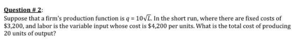 Question # 2: 
Suppose that a firm’s production function is q=10sqrt(L). In the short run, where there are fixed costs of
$3,200, and labor is the variable input whose cost is $4,200 per units. What is the total cost of producing
20 units of output?