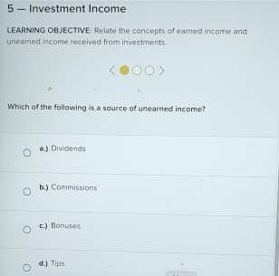 5 — Investment Income
LEARNING OBJECTIVE: Relate the concepts of earned income and
uneamed income received from investments.
Which of the following is a source of unearned income?
a.) Dividends
b.) Commissions
c.) Bonuses
d.) Tips