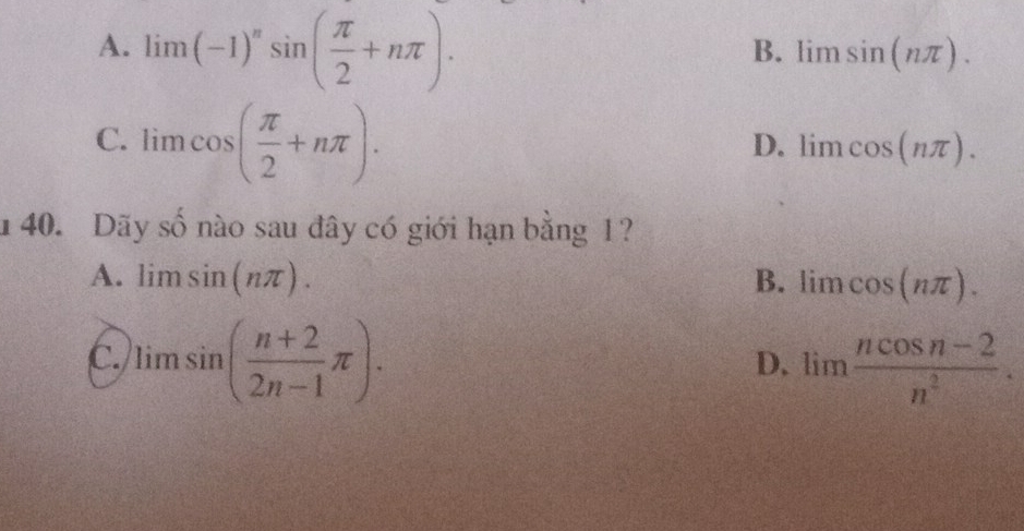 A. limlimits (-1)^nsin ( π /2 +nπ ).
B. limlimits sin (nπ ).
C. lim cos ( π /2 +nπ ).
D. lim cos (nπ ). 
140. Dãy số nào sau đây có giới hạn bằng 1?
A. limlimits sin (nπ ). B. lim cos (nπ ).
C. )limsin ( (n+2)/2n-1 π ). lim  (ncos n-2)/n^2 . 
D.