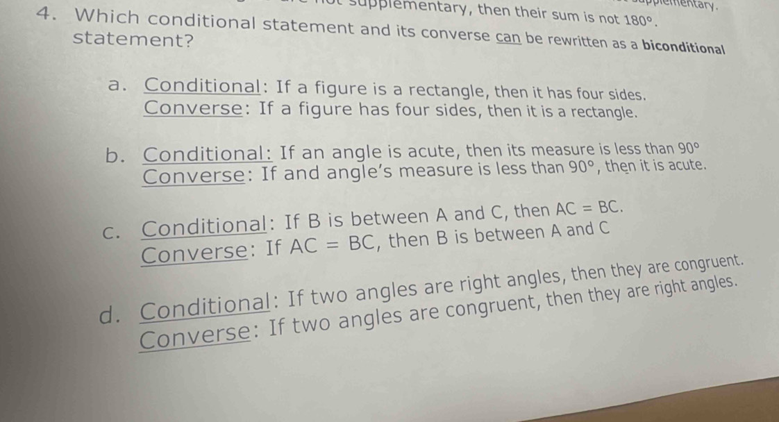 plementary .
t supplementary, then their sum is not 180°. 
4. Which conditional statement and its converse can be rewritten as a biconditional
statement?
a. Conditional: If a figure is a rectangle, then it has four sides.
Converse: If a figure has four sides, then it is a rectangle.
b. Conditional: If an angle is acute, then its measure is less than 90°
Converse: If and angle's measure is less than 90° , then it is acute.
c. Conditional: If B is between A and C, then AC=BC. 
Converse: If AC=BC , then B is between A and C
d. Conditional: If two angles are right angles, then they are congruent.
Converse: If two angles are congruent, then they are right angles.