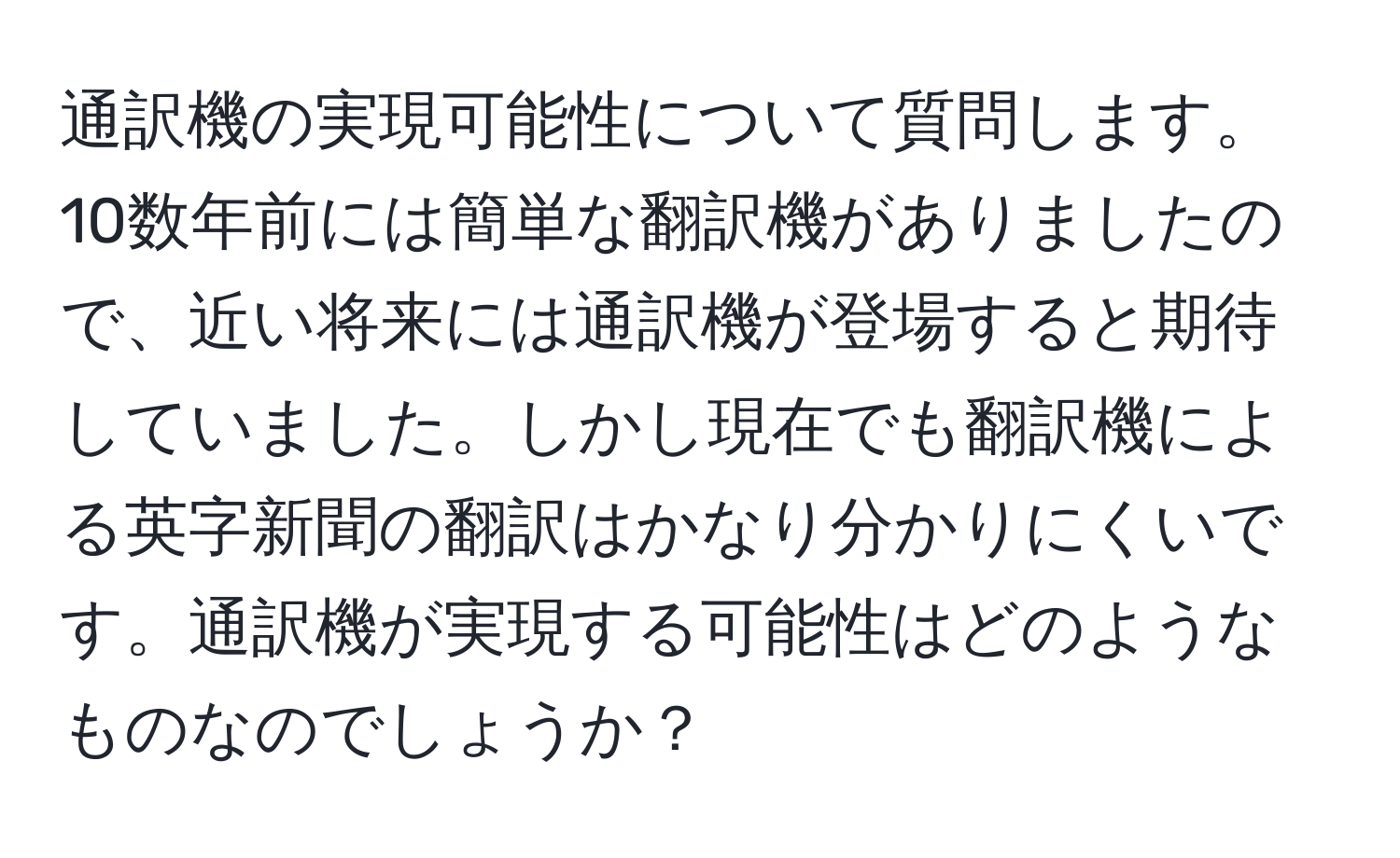 通訳機の実現可能性について質問します。10数年前には簡単な翻訳機がありましたので、近い将来には通訳機が登場すると期待していました。しかし現在でも翻訳機による英字新聞の翻訳はかなり分かりにくいです。通訳機が実現する可能性はどのようなものなのでしょうか？