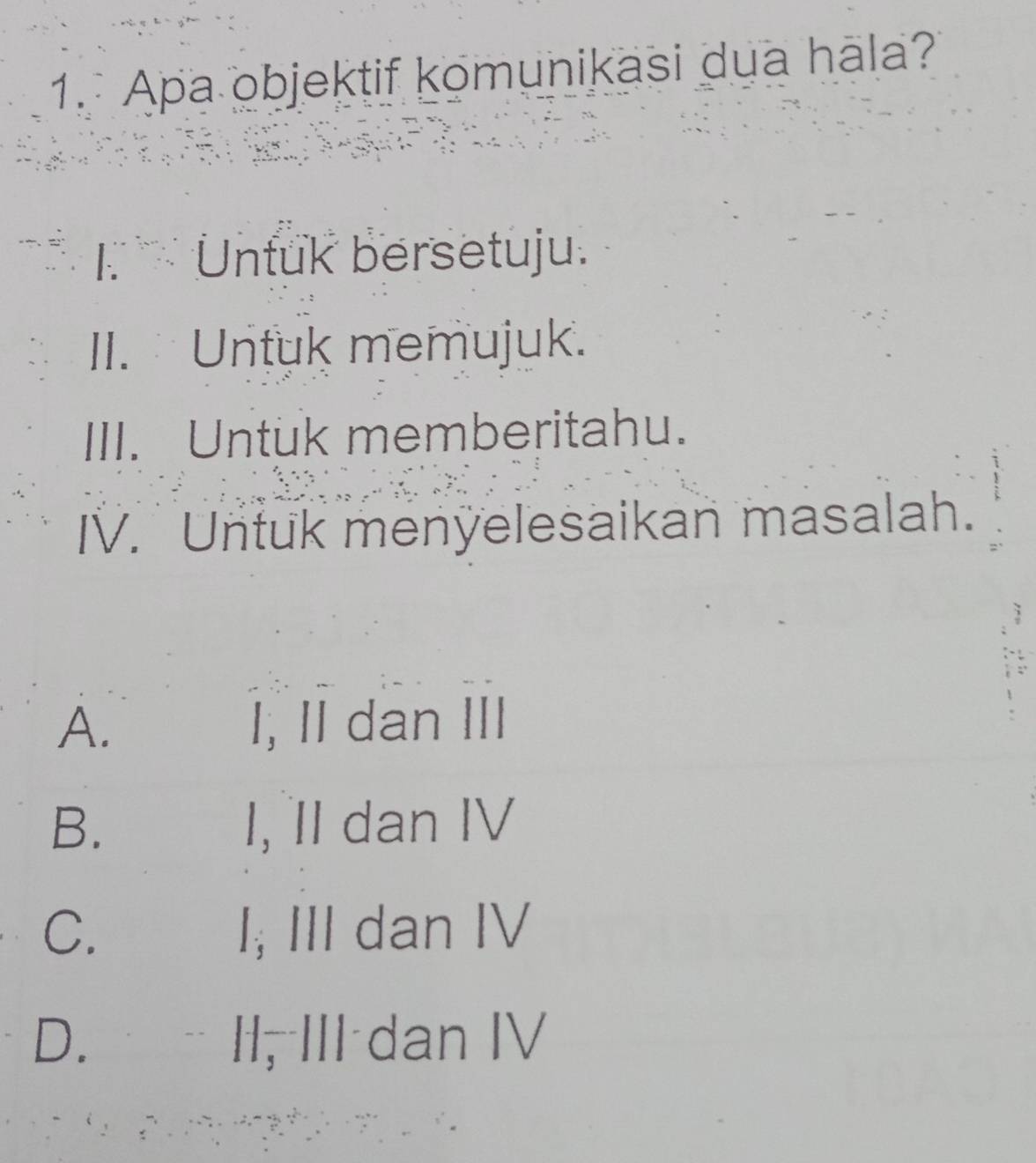 Apa objektif komunikasi dua hala?
K 、 Untuk bersetuju.
II. Untuk memujuk.
III. Untuk memberitahu.
IV. Untuk menyelesaikan masalah.
A. I, II dan III
B.€£ I, II dan IV
C. I; III dan IV
D. II, III dan IV