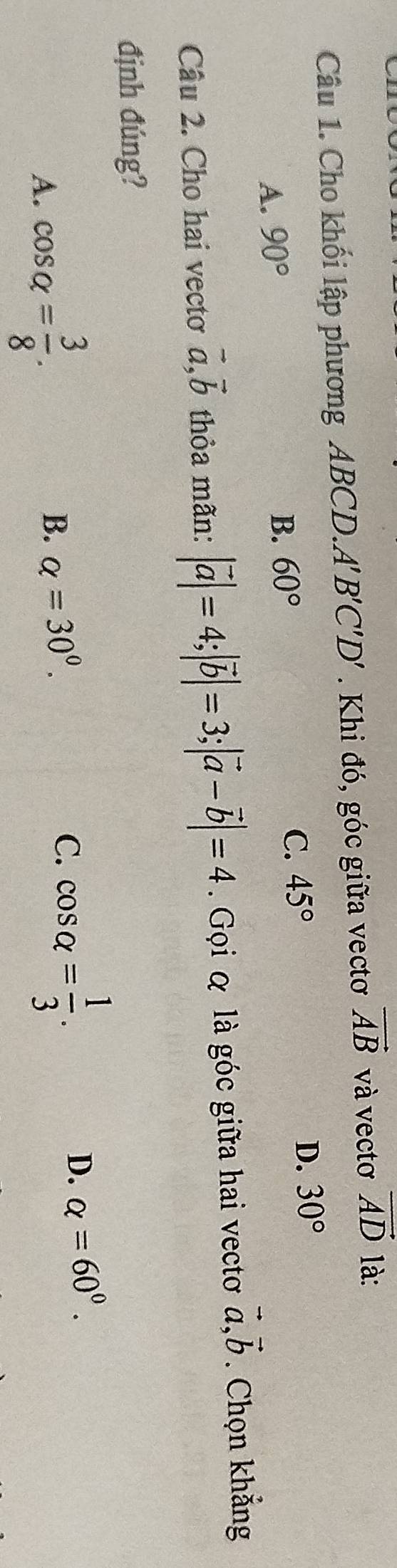 Cho khối lập phương ABCD.A'' B'C'D'. Khi đó, góc giữa vectơ vector AB và vectơ vector AD là:
C. 45°
D. 30°
A. 90°
B. 60°
Câu 2. Cho hai vectơ vector a, vector b thỏa mãn: |vector a|=4; |vector b|=3; |vector a-vector b|=4. Gọi α là góc giữa hai vectơ vector a, vector b. Chọn khẳng
định đúng?
A. cos alpha = 3/8 . B. alpha =30^0. C. cos alpha = 1/3 .
D. alpha =60^0.