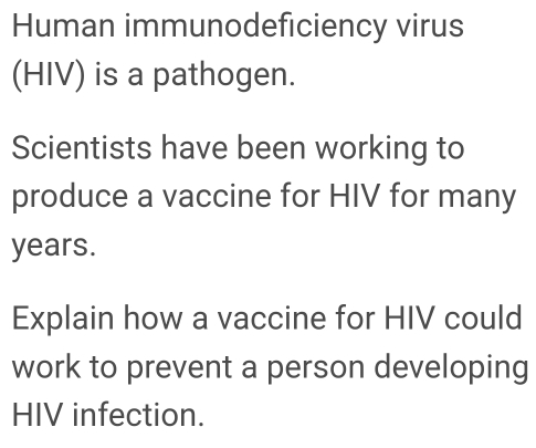 Human immunodeficiency virus 
(HIV) is a pathogen. 
Scientists have been working to 
produce a vaccine for HIV for many
years. 
Explain how a vaccine for HIV could 
work to prevent a person developing 
HIV infection.