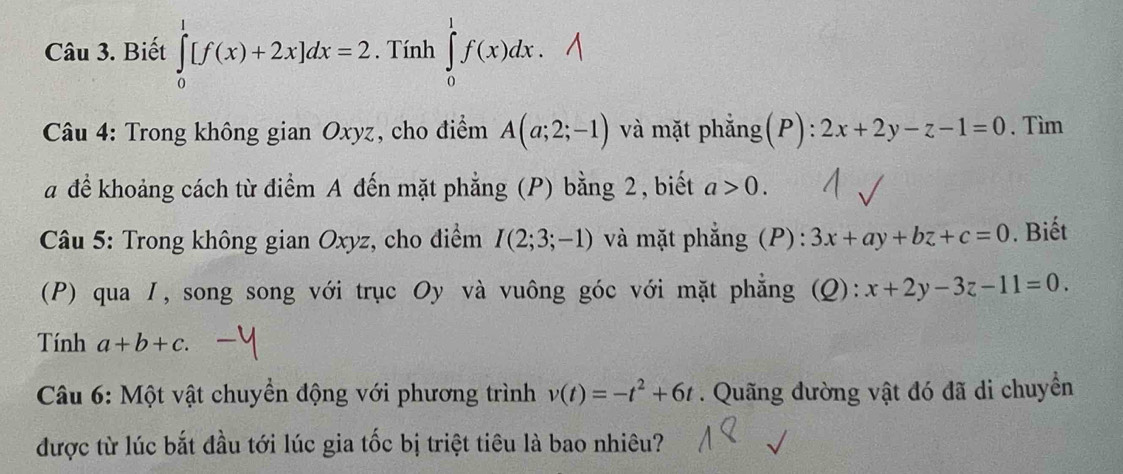 Biết ∈tlimits _0^(1[f(x)+2x]dx=2. Tính ∈tlimits _0^1f(x)dx. 
Câu 4: Trong không gian Oxyz, cho điểm A(a;2;-1) và mặt phẳng(P): 2x+2y-z-1=0. Tìm 
a để khoảng cách từ điểm A đến mặt phẳng (P) bằng 2, biết a>0. 
Câu 5: Trong không gian Oxyz, cho điểm I(2;3;-1) và mặt phẳng (P): 3x+ay+bz+c=0. Biết 
(P) qua 1, song song với trục Oy và vuông góc với mặt phẳng (Q): x+2y-3z-11=0. 
Tính a+b+c. 
Câu 6: Một vật chuyển động với phương trình v(t)=-t^2)+6t. Quãng đường vật đó đã di chuyển 
được từ lúc bắt đầu tới lúc gia tốc bị triệt tiêu là bao nhiêu?