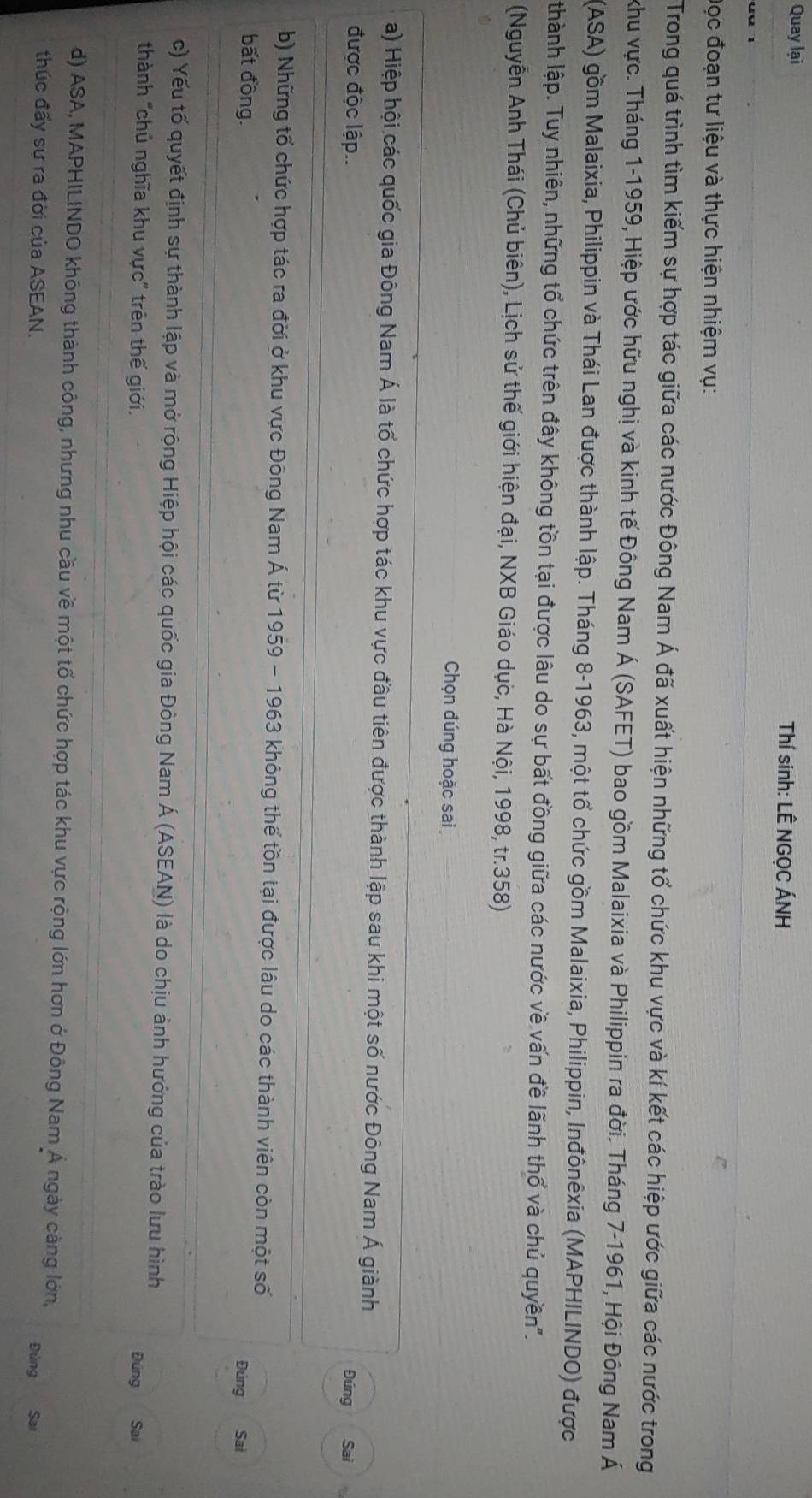 Quay lại  Thí sinh: LÊ NGỌC ÁNH
Đọc đoạn tư liệu và thực hiện nhiệm vụ:
Trong quá trình tìm kiếm sự hợp tác giữa các nước Đông Nam Á đã xuất hiện những tổ chức khu vực và kí kết các hiệp ước giữa các nước trong
khu vực. Tháng 1-1959, Hiệp ước hữu nghị và kinh tế Đông Nam Á (SAFET) bao gồm Malaixia và Philippin ra đời. Tháng 7-1961, Hội Đông Nam Á
(ASA) gồm Malaixia, Philippin và Thái Lan được thành lập. Tháng 8-1963, một tổ chức gồm Malaixia, Philippin, Inđônêxia (MAPHILINDO) được
thành lập. Tuy nhiên, những tổ chức trên đây không tồn tại được lâu do sự bất đồng giữa các nước về vấn đề lãnh thổ và chủ quyền".
(Nguyễn Anh Thái (Chủ biên), Lịch sử thế giới hiện đại, NXB Giáo dục, Hà Nội, 1998, tr.358)
Chọn đúng hoặc sai
a) Hiệp hội các quốc gia Đông Nam Á là tổ chức hợp tác khu vực đầu tiên được thành lập sau khi một số nước Đông Nam Á giành
được độc lập.. Đúng Sai
b) Những tổ chức hợp tác ra đời ở khu vực Đông Nam Á từ 1959 - 1963 không thế tồn tại được lâu do các thành viên còn một số
bất đồng. Sai
Đúng   
c) Yếu tố quyết định sự thành lập và mở rộng Hiệp hội các quốc gia Đông Nam Á (ASEAN) là do chịu ảnh hướng của trào lưu hình
thành "chủ nghĩa khu vực' trên thế giới. Đúng Sai
d) ASA, MAPHILINDO không thành công, nhưng nhu cầu về một tổ chức hợp tác khu vực rộng lớn hơn ở Đông Nam Á ngày càng lớn,
thúc đấy sự ra đời của ASEAN. Đùng Sai
