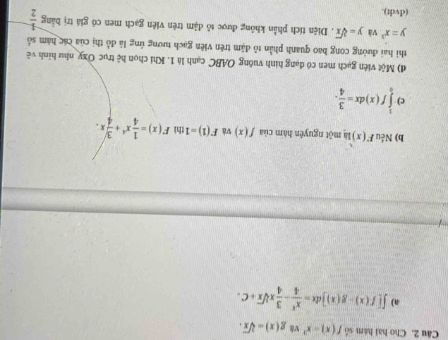 Cho hai hàm số f(x)=x^2 và g(x)=sqrt[3](x).
a) ∈t [f(x)-g(x)]dx= x^4/4 - 3/4 xsqrt[3](x)+C.
b) Nếu F(x) là một nguyên hàm của f(x) và F(1)=1 thì F(x)= 1/4 x^4+ 3/4 x.
c) ∈tlimits _0^(1f(x)dx=frac 3)4. 
d) Một viên gạch men có dạng hình vuông OABC cạnh là 1. Khi chọn hệ trục Oxy như hình về
thì hai đường cong bao quanh phần tô đậm trên viên gạch tương ứng là đồ thị của các hàm số
y=x^3 và y=sqrt[3](x). Diện tích phần không được tô đậm trên viên gạch men có giá trị bằng  1/2 
(dvdt).