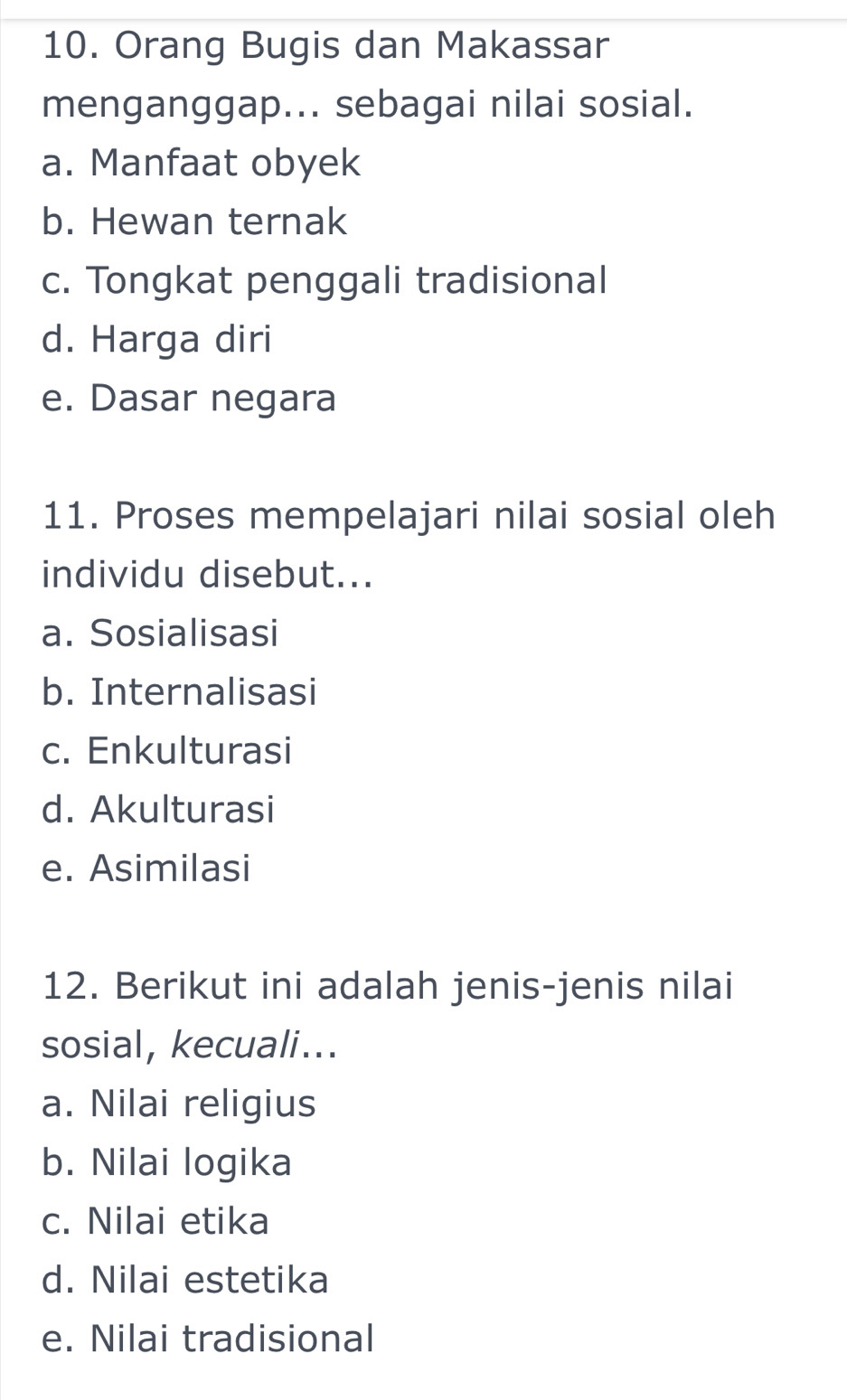 Orang Bugis dan Makassar
menganggap... sebagai nilai sosial.
a. Manfaat obyek
b. Hewan ternak
c. Tongkat penggali tradisional
d. Harga diri
e. Dasar negara
11. Proses mempelajari nilai sosial oleh
individu disebut...
a. Sosialisasi
b. Internalisasi
c. Enkulturasi
d. Akulturasi
e. Asimilasi
12. Berikut ini adalah jenis-jenis nilai
sosial, kecuali...
a. Nilai religius
b. Nilai logika
c. Nilai etika
d. Nilai estetika
e. Nilai tradisional