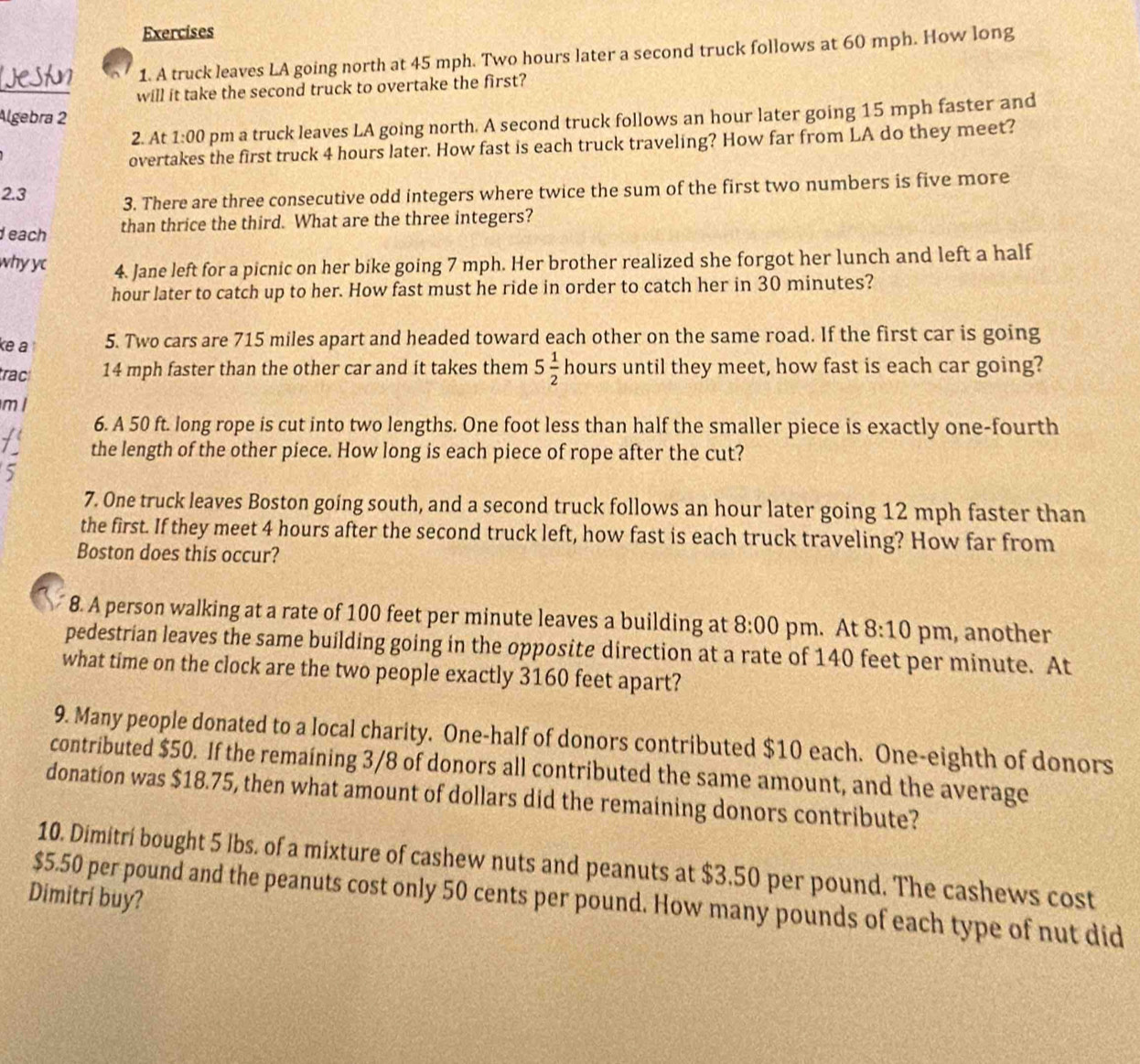 A truck leaves LA going north at 45 mph. Two hours later a second truck follows at 60 mph. How long
will it take the second truck to overtake the first?
Algebra 2
2. At 1:00 pm a truck leaves LA going north. A second truck follows an hour later going 15 mph faster and
overtakes the first truck 4 hours later. How fast is each truck traveling? How far from LA do they meet?
2.3 3. There are three consecutive odd integers where twice the sum of the first two numbers is five more
each than thrice the third. What are the three integers?
why yc 4. Jane left for a picnic on her bike going 7 mph. Her brother realized she forgot her lunch and left a half
hour later to catch up to her. How fast must he ride in order to catch her in 30 minutes?
ke a 5. Two cars are 715 miles apart and headed toward each other on the same road. If the first car is going
trac 14 mph faster than the other car and ít takes them 5 1/2  hours until they meet, how fast is each car going?
ml
6. A 50 ft. long rope is cut into two lengths. One foot less than half the smaller piece is exactly one-fourth
the length of the other piece. How long is each piece of rope after the cut?
5
7. One truck leaves Boston going south, and a second truck follows an hour later going 12 mph faster than
the first. If they meet 4 hours after the second truck left, how fast is each truck traveling? How far from
Boston does this occur?
8. A person walking at a rate of 100 feet per minute leaves a building at 8:00 pm. At 8:10 pm, another
pedestrian leaves the same building going in the opposite direction at a rate of 140 feet per minute. At
what time on the clock are the two people exactly 3160 feet apart?
9. Many people donated to a local charity. One-half of donors contributed $10 each. One-eighth of donors
contributed $50. If the remaining 3/8 of donors all contributed the same amount, and the average
donation was $18.75, then what amount of dollars did the remaining donors contribute?
10. Dimitri bought 5 lbs. of a mixture of cashew nuts and peanuts at $3.50 per pound. The cashews cost
Dimitri buy?
$5.50 per pound and the peanuts cost only 50 cents per pound. How many pounds of each type of nut did