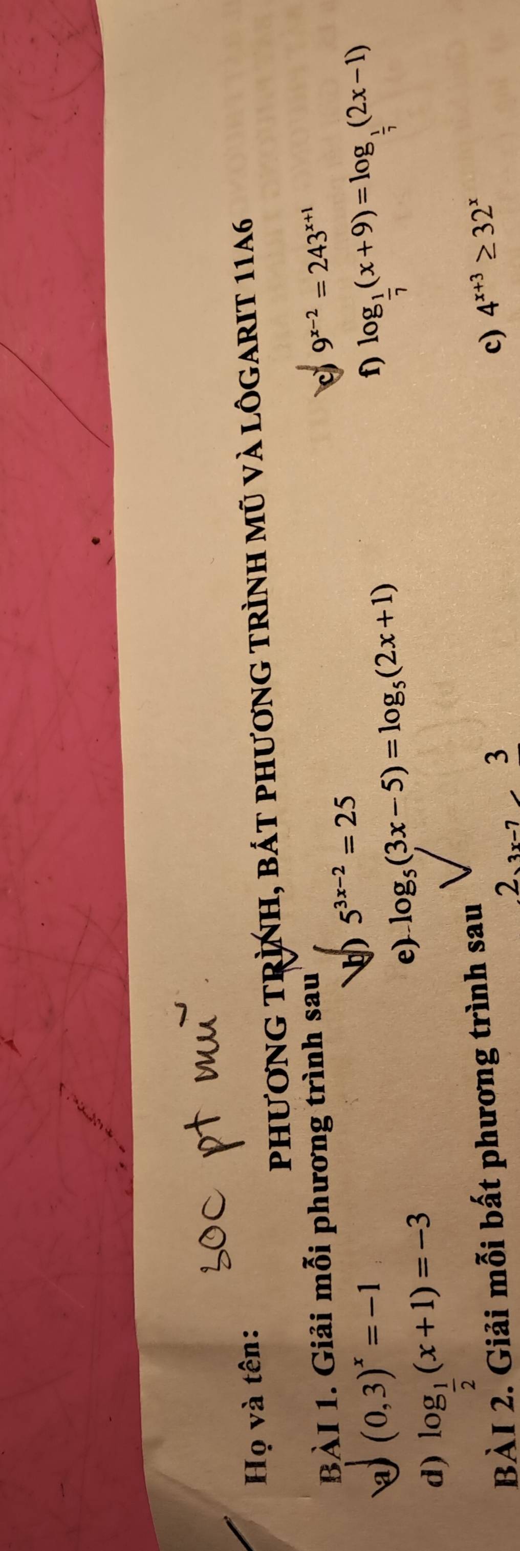 Họ và tên: 
phươnG tRình, bát phương trình mũ và lôgarIt 1146
BÀI 1. Giải mỗi phương trình sau
9^(x-2)=243^(x+1)
(0,3)^x=-1
5^(3x-2)=25
e) log _5(3x-5)=log _5(2x+1) f) log _ 1/7 (x+9)=log _ 1/7 (2x-1)
d) log _ 1/2 (x+1)=-3
BÀI 2. Giải mỗi bất phương trình sau
23x-7frac 3
c) 4^(x+3)≥ 32^x