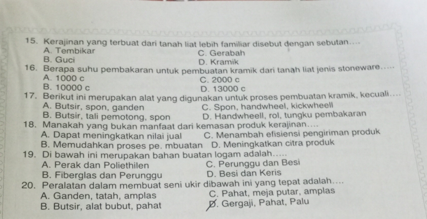 Kerajinan yang terbuat dari tanah liat lebih familiar disebut dengan sebutan....
A. Tembikar C. Gerabah
B. Guci D. Kramik
16. Berapa suhu pembakaran untuk pembuatan kramik dari tanah liat jenis stoneware.....
A. 1000 c C. 2000 c
B. 10000 c D. 13000 c
17. Berikut ini merupakan alat yang digunakan untuk proses pembuatan kramik, kecuali..
A. Butsir, spon, ganden C. Spon, handwheel, kickwheell
B. Butsir, tali pemotong, spon D. Handwheell, rol, tungku pembakaran
18. Manakah yang bukan manfaat dari kemasan produk kerajinan....
A. Dapat meningkatkan nilai jual C. Menambah efisiensi pengiriman produk
B. Memudahkan proses pe. mbuatan D. Meningkatkan citra produk
19. Di bawah ini merupakan bahan buatan logam adalah_
A. Perak dan Poliethilen C. Perunggu dan Besi
B. Fiberglas dan Perunggu D. Besi dan Keris
20. Peralatan dalam membuat seni ukir dibawah ini yang tepat adalah…...
A. Ganden, tatah, amplas C. Pahat, meja putar, amplas
B. Butsir, alat bubut, pahat D. Gergaji, Pahat, Palu