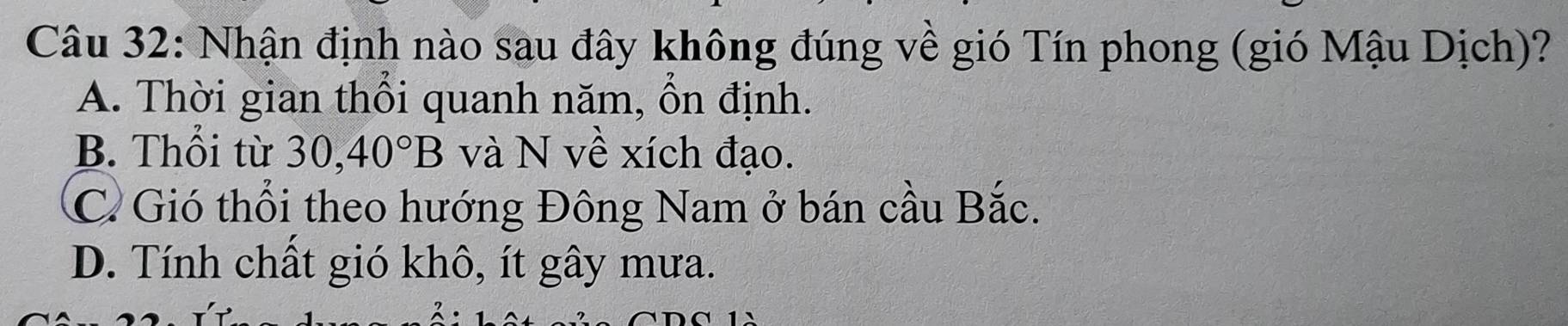 Nhận định nào sau đây không đúng về gió Tín phong (gió Mậu Dịch)?
A. Thời gian thổi quanh năm, ồn định.
B. Thổi từ 30, 40°B và N về xích đạo.
C. Gió thổi theo hướng Đông Nam ở bán cầu Bắc.
D. Tính chất gió khô, ít gây mưa.