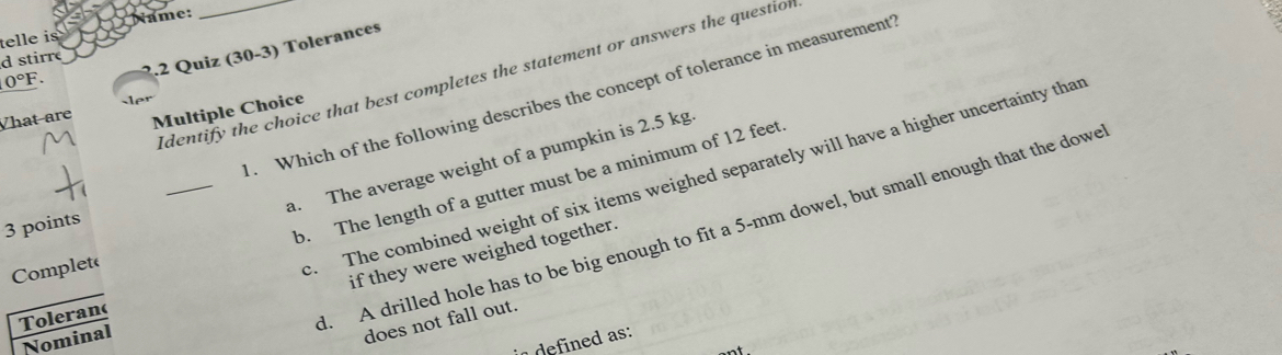 telle is Name:
0°F. .2 Quiz (30-3) Tolerances
d stirre
Identify the choice that best completes the statement or answers the question
. Which of the following describes the concept of tolerance in measurement
Vhat are Multiple Choice
_
a. The average weight of a pumpkin is 2.5 kg
b. The length of a gutter must be a minimum of 12 feet
3 points
if they were weighed together.
Complet(
c. The combined weight of six items weighed separately will have a higher uncertainty that
Toleran(
d. A drilled hole has to be big enough to fit a 5-mm dowel, but small enough that the dowe
Nominal
does not fall out.
defined as: