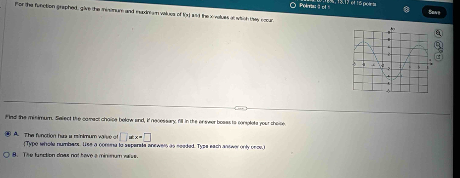 of15 
Points: 0 of 1 points
Save
For the function graphed, give the minimum and maximum values of (x) and the x -values at which they occur. 
a
B
Find the minimum. Select the correct choice below and, if necessary, fill in the answer boxes to complete your choice.
A. The function has a minimum value of □ atx=□
(Type whole numbers. Use a comma to separate answers as needed. Type each answer only once.)
B. The function does not have a minimum value.