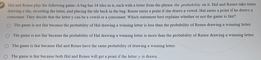 Hal and Renee play the following game: A bag has 14 tiles in it, each with a letter from the phrase the probability on it. Hal and Renee take turns
drawing a tile, recording the letter, and placing the tile back in the bag. Renee earns a point if she draws a vowel. Hal earns a point if he draws a
consonant. They decide that the letter y can be a vowel or a consonant. Which statement best explains whether or not the game is fair?
The game is not fair because the probability of Hal drawing a winning letter is less than the probability of Renee drawing a winning letter.
The game is not fair because the probability of Hal drawing a winning letter is more than the probability of Renee drawing a winning letter.
The game is fair because Hal and Renee have the same probability of drawing a winning letter.
The game is fair because both Hal and Renee will get a point if the letter y is drawn.