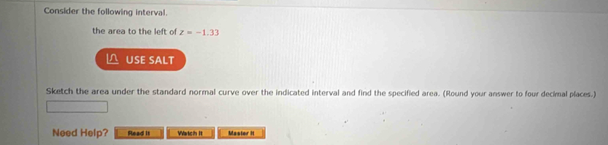 Consider the following interval. 
the area to the left of z=-1.33
USE SALT 
Sketch the area under the standard normal curve over the indicated interval and find the specified area. (Round your answer to four decimal places.) 
Need Help? Read it Watch it Master it