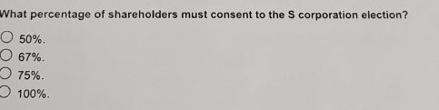 What percentage of shareholders must consent to the S corporation election?
50%.
67%.
75%.
100%.